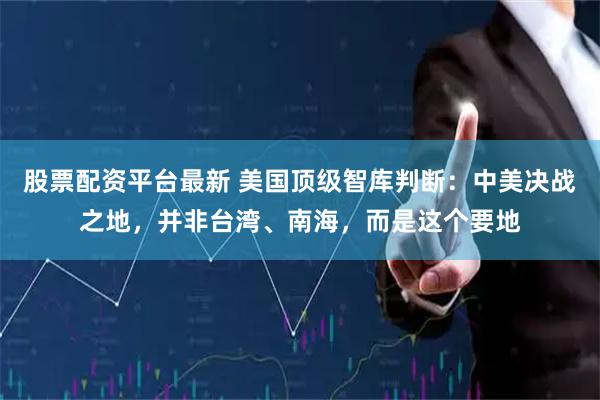 股票配资平台最新 美国顶级智库判断：中美决战之地，并非台湾、南海，而是这个要地