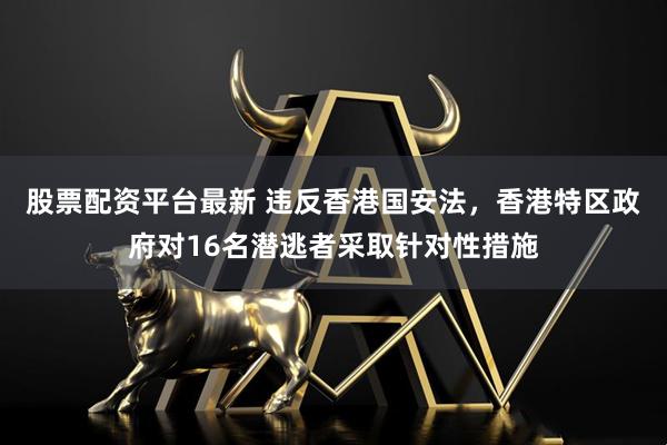 股票配资平台最新 违反香港国安法，香港特区政府对16名潜逃者采取针对性措施