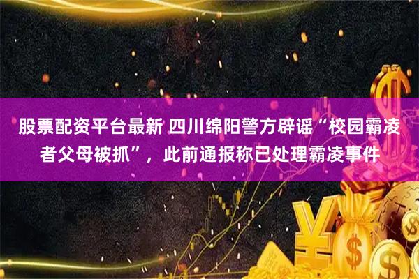 股票配资平台最新 四川绵阳警方辟谣“校园霸凌者父母被抓”，此前通报称已处理霸凌事件