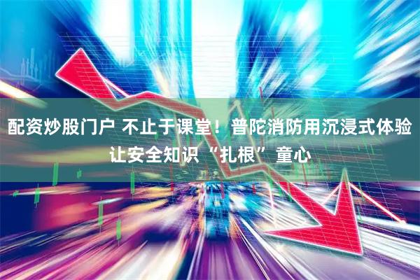 配资炒股门户 不止于课堂！普陀消防用沉浸式体验让安全知识 “扎根” 童心