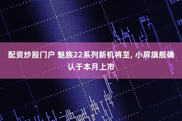 配资炒股门户 魅族22系列新机将至, 小屏旗舰确认于本月上市
