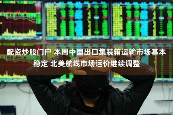 配资炒股门户 本周中国出口集装箱运输市场基本稳定 北美航线市场运价继续调整