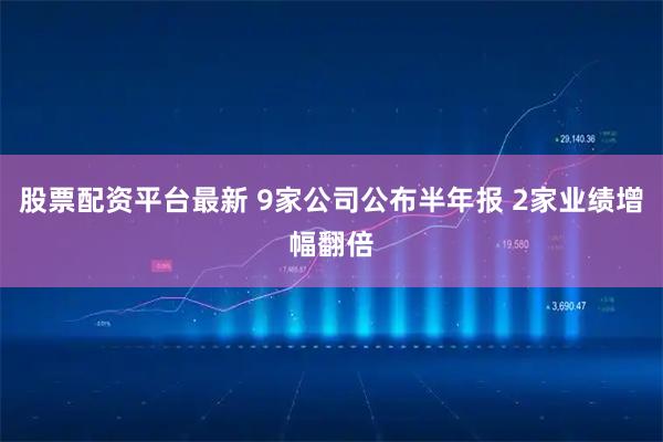 股票配资平台最新 9家公司公布半年报 2家业绩增幅翻倍