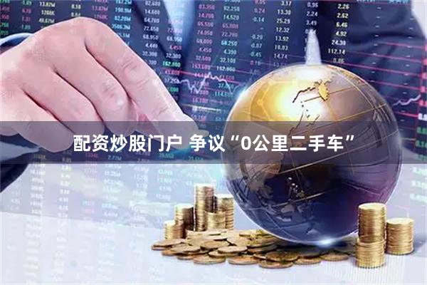 配资炒股门户 争议“0公里二手车”