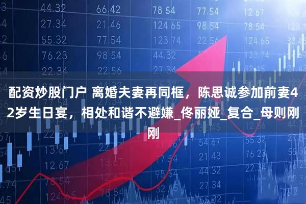 配资炒股门户 离婚夫妻再同框，陈思诚参加前妻42岁生日宴，相处和谐不避嫌_佟丽娅_复合_母则刚
