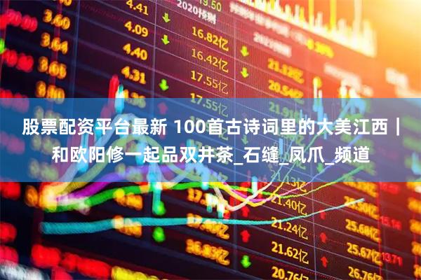 股票配资平台最新 100首古诗词里的大美江西｜和欧阳修一起品双井茶_石缝_凤爪_频道