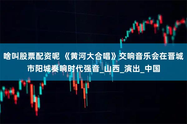 啥叫股票配资呢 《黄河大合唱》交响音乐会在晋城市阳城奏响时代强音_山西_演出_中国
