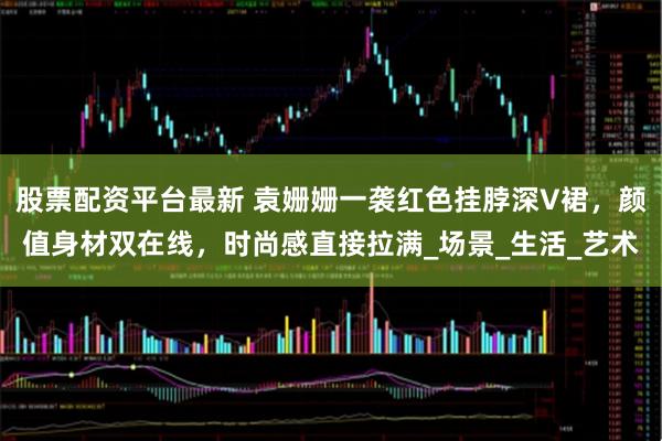 股票配资平台最新 袁姗姗一袭红色挂脖深V裙，颜值身材双在线，时尚感直接拉满_场景_生活_艺术