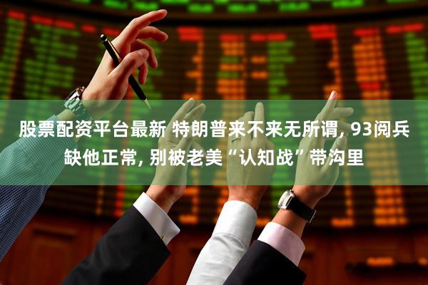 股票配资平台最新 特朗普来不来无所谓, 93阅兵缺他正常, 别被老美“认知战”带沟里