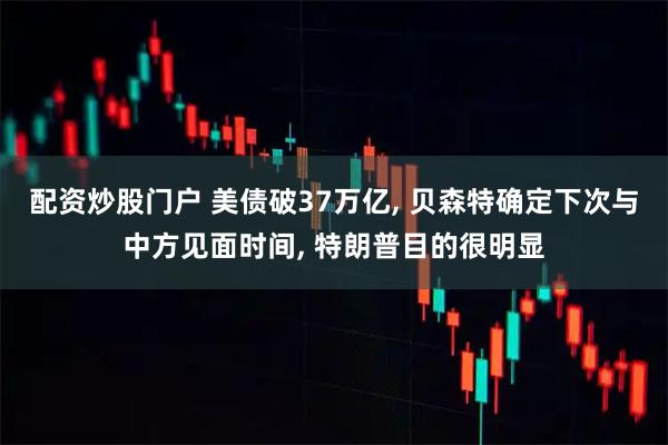 配资炒股门户 美债破37万亿, 贝森特确定下次与中方见面时间, 特朗普目的很明显