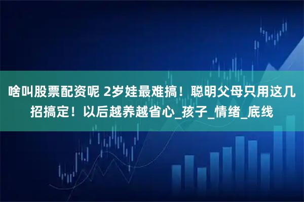 啥叫股票配资呢 2岁娃最难搞！聪明父母只用这几招搞定！以后越养越省心_孩子_情绪_底线