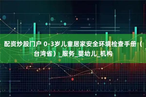 配资炒股门户 0-3岁儿童居家安全环境检查手册（台湾省）_服务_婴幼儿_机构