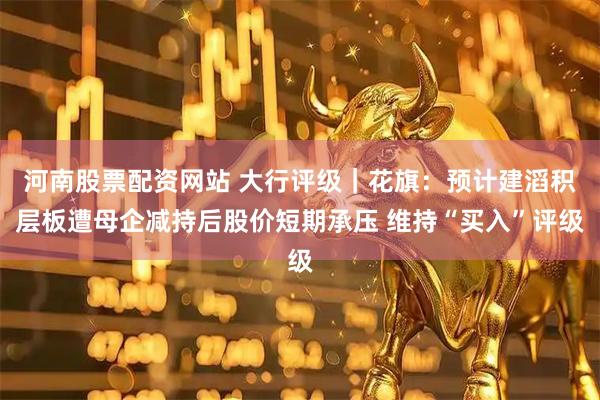 河南股票配资网站 大行评级｜花旗：预计建滔积层板遭母企减持后股价短期承压 维持“买入”评级