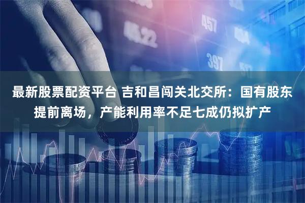 最新股票配资平台 吉和昌闯关北交所：国有股东提前离场，产能利用率不足七成仍拟扩产