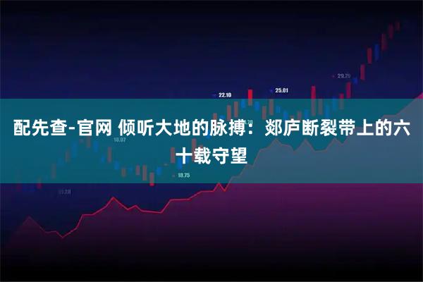 配先查-官网 倾听大地的脉搏：郯庐断裂带上的六十载守望