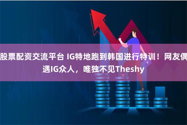 股票配资交流平台 IG特地跑到韩国进行特训！网友偶遇IG众人，唯独不见Theshy