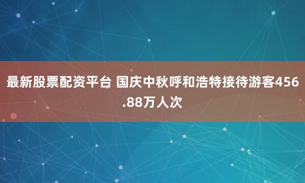 最新股票配资平台 国庆中秋呼和浩特接待游客456.88万人次