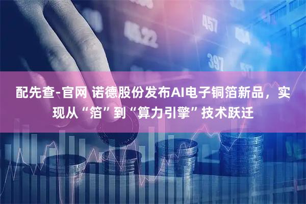 配先查-官网 诺德股份发布AI电子铜箔新品，实现从“箔”到“算力引擎”技术跃迁