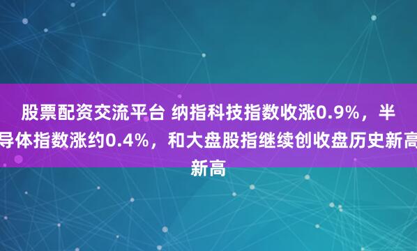 股票配资交流平台 纳指科技指数收涨0.9%，半导体指数涨约0.4%，和大盘股指继续创收盘历史新高