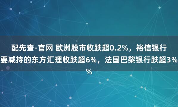 配先查-官网 欧洲股市收跌超0.2%，裕信银行要减持的东方汇理收跌超6%，法国巴黎银行跌超3%
