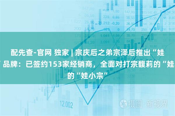 配先查-官网 独家 | 宗庆后之弟宗泽后推出“娃小智”品牌：已签约153家经销商，全面对打宗馥莉的“娃小宗”