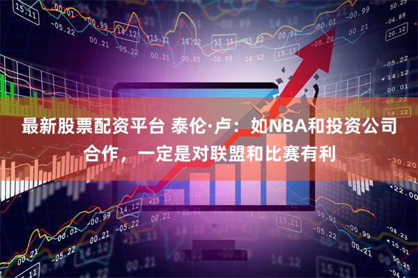 最新股票配资平台 泰伦·卢：如NBA和投资公司合作，一定是对联盟和比赛有利