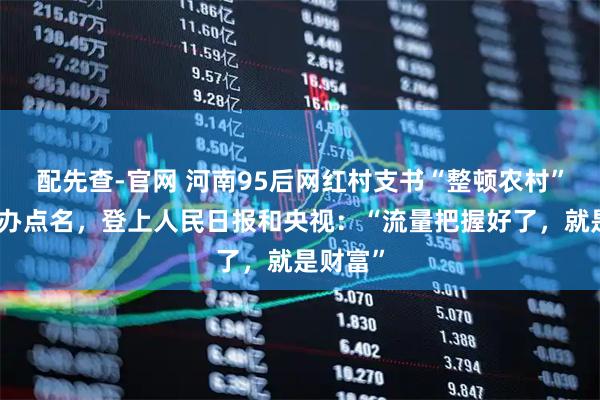 配先查-官网 河南95后网红村支书“整顿农村”被国新办点名，登上人民日报和央视：“流量把握好了，就是财富”