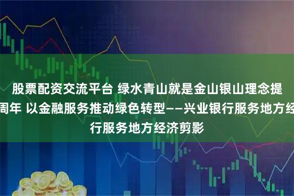 股票配资交流平台 绿水青山就是金山银山理念提出二十周年 以金融服务推动绿色转型——兴业银行服务地方经济剪影