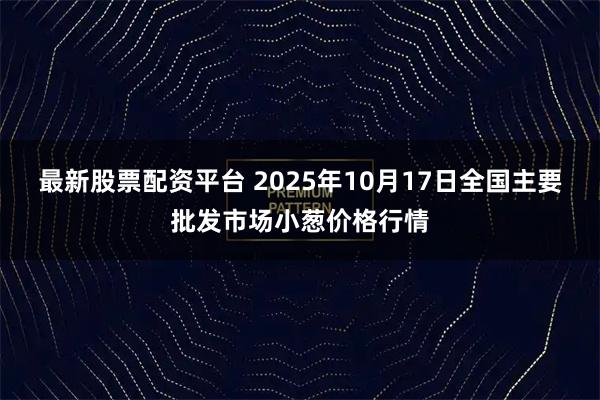 最新股票配资平台 2025年10月17日全国主要批发市场小葱价格行情