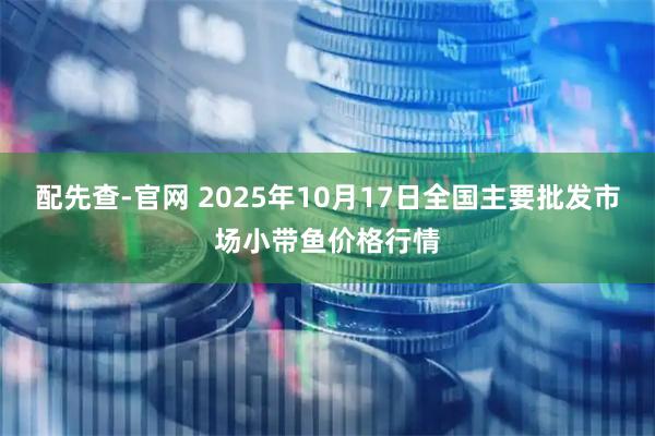 配先查-官网 2025年10月17日全国主要批发市场小带鱼价格行情
