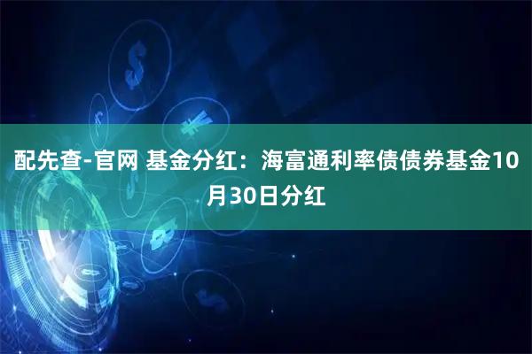 配先查-官网 基金分红：海富通利率债债券基金10月30日分红
