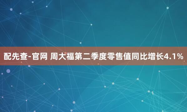 配先查-官网 周大福第二季度零售值同比增长4.1%