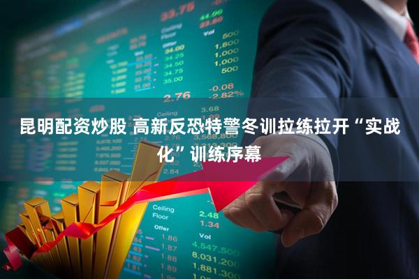 昆明配资炒股 高新反恐特警冬训拉练拉开“实战化”训练序幕