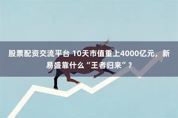 股票配资交流平台 10天市值重上4000亿元，新易盛靠什么“王者归来”？