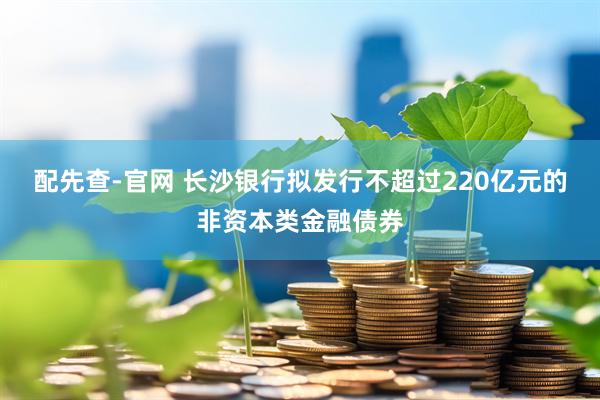 配先查-官网 长沙银行拟发行不超过220亿元的非资本类金融债券