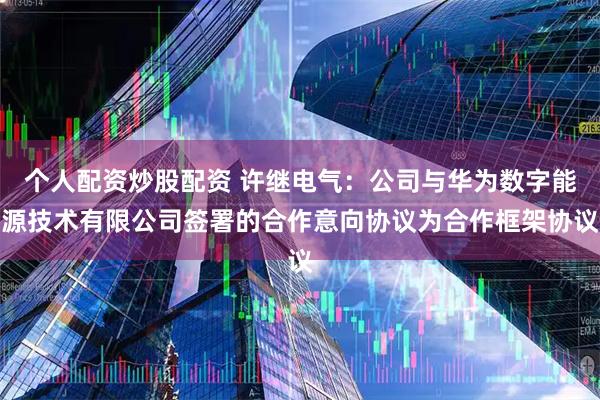 个人配资炒股配资 许继电气：公司与华为数字能源技术有限公司签署的合作意向协议为合作框架协议