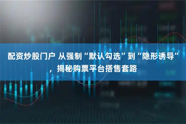 配资炒股门户 从强制“默认勾选”到“隐形诱导”，揭秘购票平台搭售套路