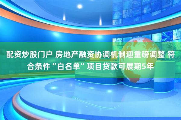 配资炒股门户 房地产融资协调机制迎重磅调整 符合条件“白名单”项目贷款可展期5年