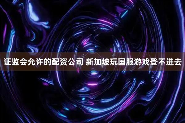 证监会允许的配资公司 新加坡玩国服游戏登不进去