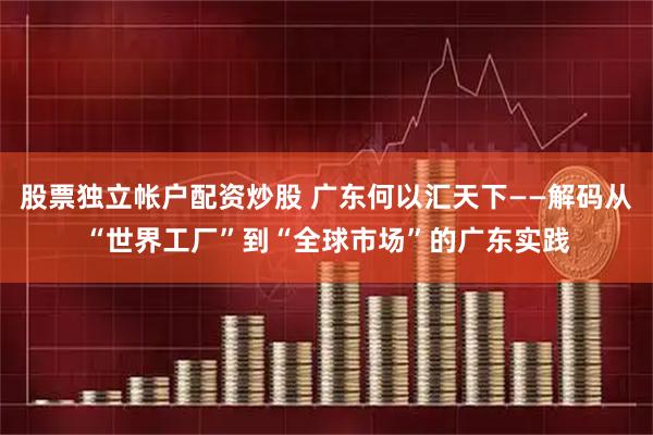股票独立帐户配资炒股 广东何以汇天下——解码从“世界工厂”到“全球市场”的广东实践