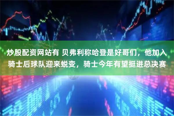 炒股配资网站有 贝弗利称哈登是好哥们，他加入骑士后球队迎来蜕变，骑士今年有望挺进总决赛