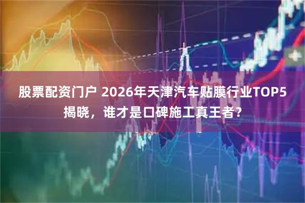 股票配资门户 2026年天津汽车贴膜行业TOP5揭晓，谁才是口碑施工真王者？