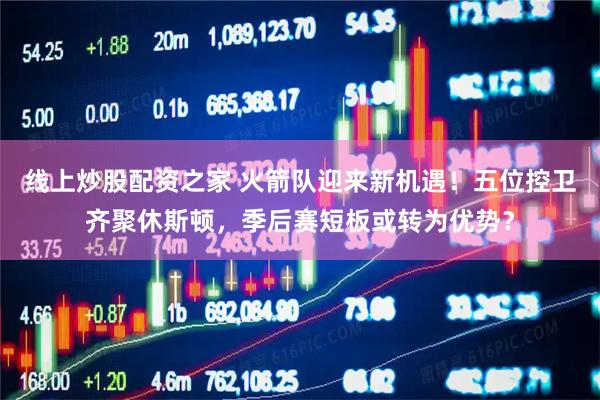 线上炒股配资之家 火箭队迎来新机遇！五位控卫齐聚休斯顿，季后赛短板或转为优势？