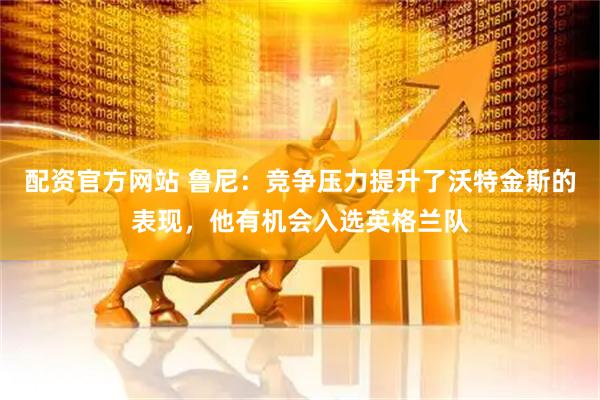 配资官方网站 鲁尼：竞争压力提升了沃特金斯的表现，他有机会入选英格兰队