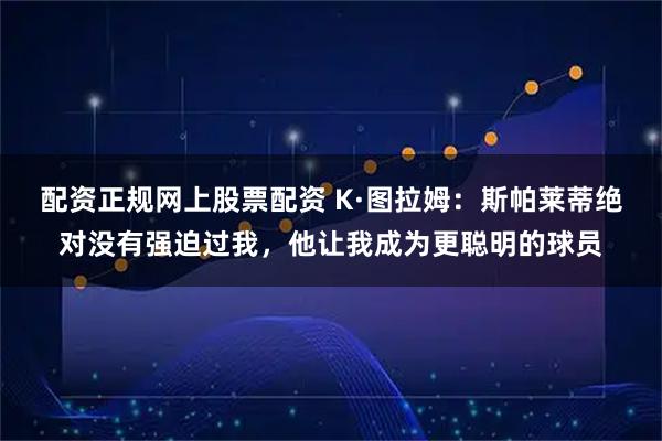 配资正规网上股票配资 K·图拉姆：斯帕莱蒂绝对没有强迫过我，他让我成为更聪明的球员