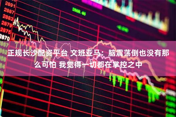正规长沙配资平台 文班亚马：脑震荡倒也没有那么可怕 我觉得一切都在掌控之中