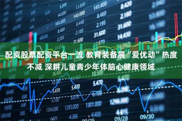 配资股票配资平台一流 教育装备展“爱优动”热度不减 深耕儿童青少年体脑心健康领域