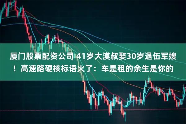 厦门股票配资公司 41岁大漠叔娶30岁退伍军嫂！高速路硬核标语火了：车是租的余生是你的