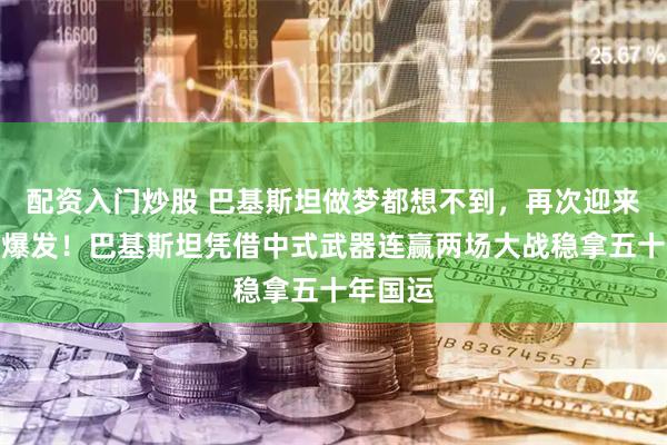 配资入门炒股 巴基斯坦做梦都想不到，再次迎来国运大爆发！巴基斯坦凭借中式武器连赢两场大战稳拿五十年国运
