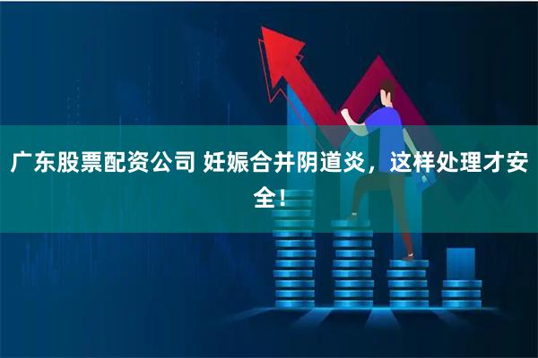 广东股票配资公司 妊娠合并阴道炎，这样处理才安全！